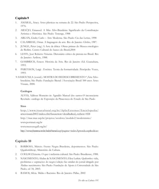 De olho na Cultura 191
Capítulo 9
1. AMARAL, Aracy. Artes plásticas na semana de 22. São Paulo: Perspectiva,
1976.
2. ARAÚJO, Emanoel. A Mão Afro-Brasileira: Significado da Contribuição
Artística e Histórica. São Paulo: Tenenge, 1988
3. ARGAN, Giulio Carlo – Arte Moderna. São Paulo: Cia das Letras, 1998
4. CALABRESE, Omar. A linguagem da arte. Rio de Janeiro: Globo, 1987.
5. JUNGE, Peter (org.) A Arte da áfrica- Obras primas do Museu etnológico
de Berlim. Centro Cultural do banco do Brasil,2004
6. LEITE, José Roberto Teixeira. Dicionário crítico da pintura no Brasil. Rio
de Janeiro: Artlivre, 1988.
7. GOMBRICH, Ernest. História da Arte. Rio de Janeiro :Ed. Guanabara,
1993.
8. PAREYSON, Luigi . Estética. Teoria da formatividade. Petrópolis: Vozes,
1993.
9. SASSOUNS, S. (coord.). MOSTRA DO REDESCOBRIMENTO “,Arte Afro-
brasileira; São Paulo: Fundação Bienal /Associação Brasil 500 anos Artes
Visuais, 2000.
Catálogos
ALVES, Adilson Monteiro in: Agnaldo Manoel dos santos-O inconsciente
Revelado- catálogo de Exposição da Pinacoteca do Estado de São Paulo
Sites
http://www.itaucultural.org.br/AplicExternas/Enciclopedia/
artesvisuais2003/index.cfm?fuseaction=detalhe&cd_verbete=858
http://mac.mac.usp.br/projetos/seculoxx/modulo2/modernismo/
www.portinari.org.br
www.museusegall.org.br/
http://www.cyberartes.com.br/indexFramed.asp?pagina=indexAprenda.asp&edicao
Capítulo 10
1. BARBOSA, Márcio. Frente Negra Brasileira, depoimentos. São Paulo:
Qquilombhoje; Ministério da Cultura.
2. COELHO,Teixeira. O que é indústria cultural. São Paulo: Brasiliense, 1988.
3. NASCIMENTO, Abdias & NASCIMENTO, Elisa Larkin. Quilombo: vida,
problemas e aspirações do negro/edição fac-similar do jornal dirigido por
Abdias nascimento. São Paulo: Fundação de Apoio à Universidade de São
Paulo; ed 34, 2003.
4. RAMOS, Sílvia. Mídia e Racismo. Rio de Janeiro: Pallas, 2002
cultura 23 maio 06.pmd 23/5/2006, 18:19191
 