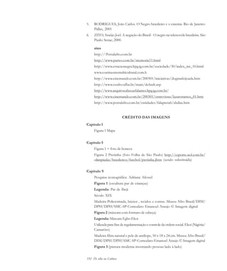 192 De olho na Cultura
5. RODRIGUES, João Carlos. O Negro brasileiro e o cinema. Rio de Janeiro:
Pallas, 2001
6. ZITO, Araújo Joel. A negação do Brasil - O negro na telenovela brasileira. São
Paulo: Senac, 2000.
sites
http:// Portalafro.com.br
http://www.partes.com.br/memoria11.html
http://www.estacaonegra.hpg.ig.com.br/sociedade/30/index_int_10.html
www.continentemulticultural.com.b
http://www.cinemando.com.br/200301/iniciativas/dogmafeijoada.htm
http://www.ceafro.ufba.br/main/default.asp
http://www.arquivocabecasfalantes.hpg.ig.com.br/
http://www.cinemando.com.br/200301/entrevistas/lazaroramos_01.htm
http://www.portalafro.com.br/entidades/falapreta6/abdias.htm
CRÉDITO DAS IMAGENS
Capítulo 1
Figura 1 Mapa
Capítulo 5
Figura 1 = foto de boneca
Figura 2 Pretinha (foto Folha de São Paulo) http://esporte.uol.com.br/
olimpiadas/brasileiros/futebol/pretinha.jhtm (sendo substituída)
Capítulo 9
Pesquisa iconográfica: Adriana Afessel
Figura 1 (escultura par de crianças)
Legenda: Par de Ibeji
Século XIX
Madeira Policromada, búzios , tecidos e contas. Museu Afro Brasil/DIM/
DPH/DPH/SMC-SP-Comodato Emanoel Araujo © Imagem digital
Figura 2 (máscara com formato de cabeça)
Legenda: Máscara Egbo Ekoi
Utilizada para fins de regulamentação e controle da ordem social. Ekoi (Nigéria/
Camarões)
Madeira fibra natural e pele de antílope, 50 x 18 x 24 cm. Museu Afro Brasil/
DIM/DPH/DPH/SMC-SP-Comodato Emanoel Araujo © Imagem digital
Figura 3 (pintura moderna mostrando pessoas lado à lado)
cultura 23 maio 06.pmd 23/5/2006, 18:19192
 
