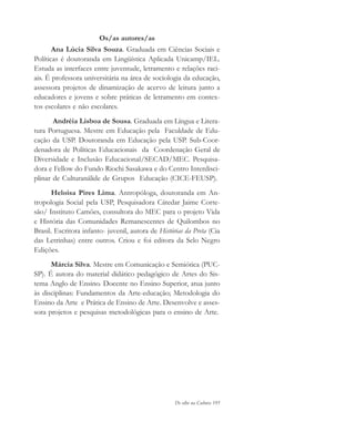 De olho na Cultura 195
Os/as autores/as
Ana Lúcia Silva Souza. Graduada em Ciências Sociais e
Políticas é doutoranda em Lingüística Aplicada Unicamp/IEL.
Estuda as interfaces entre juventude, letramento e relações raci-
ais. É professora universitária na área de sociologia da educação,
assessora projetos de dinamização de acervo de leitura junto a
educadores e jovens e sobre práticas de letramento em contex-
tos escolares e não escolares.
Andréia Lisboa de Sousa. Graduada em Língua e Litera-
tura Portuguesa. Mestre em Educação pela Faculdade de Edu-
cação da USP. Doutoranda em Educação pela USP. Sub-Coor-
denadora de Políticas Educacionais da Coordenação Geral de
Diversidade e Inclusão Educacional/SECAD/MEC. Pesquisa-
dora e Fellow do Fundo Riochi Sasakawa e do Centro Interdisci-
plinar de Culturanálide de Grupos Educação (CICE-FEUSP).
Heloisa Pires Lima. Antropóloga, doutoranda em An-
tropologia Social pela USP, Pesquisadora Cátedar Jaime Corte-
são/ Instituto Camões, consultora do MEC para o projeto Vida
e História das Comunidades Remanescentes de Quilombos no
Brasil. Escritora infanto- juvenil, autora de Histórias da Preta (Cia
das Letrinhas) entre outros. Criou e foi editora da Selo Negro
Edições.
Márcia Silva. Mestre em Comunicação e Semiótica (PUC-
SP). É autora do material didático pedagógico de Artes do Sis-
tema Anglo de Ensino. Docente no Ensino Superior, atua junto
às disciplinas: Fundamentos da Arte-educação; Metodologia do
Ensino da Arte e Prática de Ensino de Arte. Desenvolve e asses-
sora projetos e pesquisas metodológicas para o ensino de Arte.
cultura 23 maio 06.pmd 23/5/2006, 18:19195
 