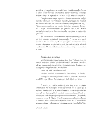 20 De olho na Cultura
cenário e principalmente a relação entre os dois mundos, levam
o leitor a concluir que um modelo de tipo humano, o branco
europeu belga, é superior ao outro, o negro africano congolês.
É o paternalismo que organiza a imagem em que os indíge-
nas são estúpidos, subevoluídos, ridículos, selvagens no patamar
da animalidade, articulados num universo de desigualdade e troça.
Temos a construção de um enredo simbólico carregado de valo-
res e crenças como substratos da ação política ou econômica. Como
projeções negativas, as faces são pintadas como carvão e de modo
grotesco.
No entanto, não encontraremos a mesma correspondência
no tipo humano branco, ali representado. A cor da pele não é
mostrada branca como papel, em oposição à cor de carvão que
retrata a figura do negro. Seu aspecto é rosado como a pele real
dos brancos. Há um cuidado em desumanizar um tipo e humanizar
o outro.
Pesquisando a cultura:
Você encontra a imagem da capa da obra Tintin au Congo no
site da Fundação Tintin/ Moulinsart que não autorizam a publica-
ção da imagem pois os sucessores dos direitos não desejam a as-
sociação da imagem com o colonialismo.
Entre em http://www.tintin.be/
Pesquise no ícone Les aventures de Tintin a seção Les álbuns
Você pode também procurar a versão brasileira, publicada
em 1970, pela Editora Record, com o título Tintin na África.
É sempre necessário prestar atenção às relações de poder
entremeadas nas mensagens visuais e perceber que as idéias que aí
circulam vão entrando e se acomodando em nosso imaginário. No
exemplo em destaque, Tintin satisfazia a necessidade de difundir in-
formações sobre a região para quem? Para os europeus e, sobretudo,
crianças e jovens da Bélgica. O herói apresenta a região desconhecida
e contribui para a opinião a ser formada sobre ela. O ancoradouro
dos estereótipos explicita que o racismo é um produto da história e
cultura 23 maio 06.pmd 23/5/2006, 18:1820
 