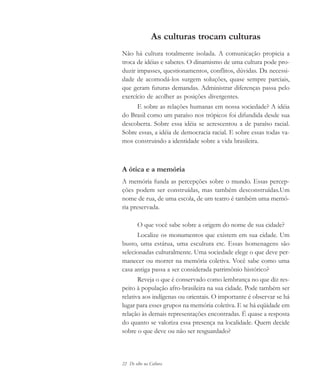 22 De olho na Cultura
As culturas trocam culturas
Não há cultura totalmente isolada. A comunicação propicia a
troca de idéias e saberes. O dinamismo de uma cultura pode pro-
duzir impasses, questionamentos, conflitos, dúvidas. Da necessi-
dade de acomodá-los surgem soluções, quase sempre parciais,
que geram futuras demandas. Administrar diferenças passa pelo
exercício de acolher as posições divergentes.
E sobre as relações humanas em nossa sociedade? A idéia
do Brasil como um paraíso nos trópicos foi difundida desde sua
descoberta. Sobre essa idéia se acrescentou a de paraíso racial.
Sobre essas, a idéia de democracia racial. E sobre essas todas va-
mos construindo a identidade sobre a vida brasileira.
A ótica e a memória
A memória funda as percepções sobre o mundo. Essas percep-
ções podem ser construídas, mas também desconstruídas.Um
nome de rua, de uma escola, de um teatro é também uma memó-
ria preservada.
O que você sabe sobre a origem do nome de sua cidade?
Localize os monumentos que existem em sua cidade. Um
busto, uma estátua, uma escultura etc. Essas homenagens são
selecionadas culturalmente. Uma sociedade elege o que deve per-
manecer ou morrer na memória coletiva. Você sabe como uma
casa antiga passa a ser considerada patrimônio histórico?
Reveja o que é conservado como lembrança no que diz res-
peito à população afro-brasileira na sua cidade. Pode também ser
relativa aos indígenas ou orientais. O importante é observar se há
lugar para esses grupos na memória coletiva. E se há eqüidade em
relação às demais representações encontradas. É quase a resposta
do quanto se valoriza essa presença na localidade. Quem decide
sobre o que deve ou não ser resguardado?
cultura 23 maio 06.pmd 23/5/2006, 18:1822
 