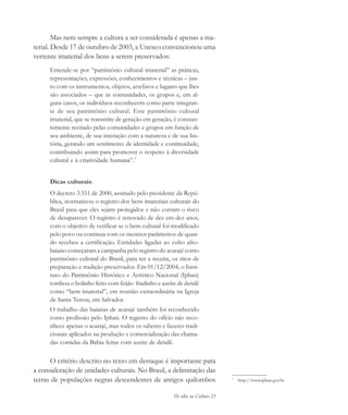 De olho na Cultura 23
1
http://www.iphan.gov.br
Mas nem sempre a cultura a ser considerada é apenas a ma-
terial. Desde 17 de outubro de 2003, a Unesco convencionou uma
vertente imaterial dos bens a serem preservados:
Entende-se por “patrimônio cultural imaterial” as práticas,
representações, expressões, conhecimentos e técnicas – jun-
to com os instrumentos, objetos, artefatos e lugares que lhes
são associados – que as comunidades, os grupos e, em al-
guns casos, os indivíduos reconhecem como parte integran-
te de seu patrimônio cultural. Este patrimônio cultural
imaterial, que se transmite de geração em geração, é constan-
temente recriado pelas comunidades e grupos em função de
seu ambiente, de sua interação com a natureza e de sua his-
tória, gerando um sentimento de identidade e continuidade,
contribuindo assim para promover o respeito à diversidade
cultural e à criatividade humana”.1
Dicas culturais:
O decreto 3.551 de 2000, assinado pelo presidente da Repú-
blica, normatizou o registro dos bens imateriais culturais do
Brasil para que eles sejam protegidos e não corram o risco
de desaparecer. O registro é renovado de dez em dez anos,
com o objetivo de verificar se o bem cultural foi modificado
pelo povo ou continua com os mesmos parâmetros de quan-
do recebeu a certificação. Entidades ligadas ao culto afro-
baiano começaram a campanha pelo registro do acarajé como
patrimônio cultural do Brasil, para ter a receita, os ritos de
preparação e tradição preservados. Em 01/12/2004, o Insti-
tuto do Patrimônio Histórico e Artístico Nacional (Iphan)
tombou o bolinho feito com feijão fradinho e azeite de dendê
como “bem imaterial”, em reunião extraordinária na Igreja
de Santa Teresa, em Salvador.
O trabalho das baianas de acarajé também foi reconhecido
como profissão pelo Iphan. O registro do ofício não reco-
nhece apenas o acarajé, mas todos os saberes e fazeres tradi-
cionais aplicados na produção e comercialização das chama-
das comidas da Bahia feitas com azeite de dendê.
O critério descrito no texto em destaque é importante para
a consideração de unidades culturais. No Brasil, a delimitação das
terras de populações negras descendentes de antigos quilombos
cultura 23 maio 06.pmd 23/5/2006, 18:1823
 