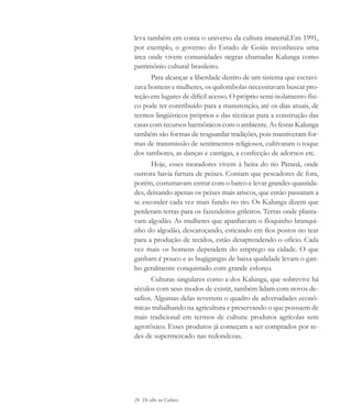 24 De olho na Cultura
leva também em conta o universo da cultura imaterial.Em 1991,
por exemplo, o governo do Estado de Goiás reconheceu uma
área onde vivem comunidades negras chamadas Kalunga como
patrimônio cultural brasileiro.
Para alcançar a liberdade dentro de um sistema que escravi-
zava homens e mulheres, os quilombolas necessitavam buscar pro-
teção em lugares de difícil acesso. O próprio semi-isolamento físi-
co pode ter contribuído para a manutenção, até os dias atuais, de
termos lingüísticos próprios e das técnicas para a construção das
casas com recursos harmônicos com o ambiente. As festas Kalunga
também são formas de resguardar tradições, pois mantiveram for-
mas de transmissão de sentimentos religiosos, cultivaram o toque
dos tambores, as danças e cantigas, a confecção de adornos etc.
Hoje, esses moradores vivem à beira do rio Paranã, onde
outrora havia fartura de peixes. Contam que pescadores de fora,
porém, costumavam entrar com o barco e levar grandes quantida-
des, deixando apenas os peixes mais ariscos, que então passaram a
se esconder cada vez mais fundo no rio. Os Kalunga dizem que
perderam terras para os fazendeiros grileiros. Terras onde planta-
vam algodão. As mulheres que apanhavam o floquinho branqui-
nho do algodão, descaroçando, esticando em fios postos no tear
para a produção de tecidos, estão desaprendendo o ofício. Cada
vez mais os homens dependem do emprego na cidade. O que
ganham é pouco e as bugigangas de baixa qualidade levam o gan-
ho geralmente conquistado com grande esforço.
Culturas singulares como a dos Kalunga, que sobrevive há
séculos com seus modos de existir, também lidam com novos de-
safios. Algumas delas revertem o quadro de adversidades econô-
micas trabalhando na agricultura e preservando o que possuem de
mais tradicional em termos de cultura: produtos agrícolas sem
agrotóxico. Esses produtos já começam a ser comprados por re-
des de supermercado nas redondezas.
cultura 23 maio 06.pmd 23/5/2006, 18:1824
 