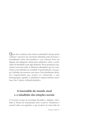 De olho na Cultura 27
Quais são as relações entre cultura e identidade? Até que ponto
conhecer o processo de construção identitária pode favorecer o
entendimento sobre afro-brasileiros e suas culturas? Estas são
algumas das indagações iniciais para refletirmos sobre a consti-
tuição da identidade como algo dinâmico. Nessa perspectiva, pre-
cisamos conversar sobre as diferentes identidades que nos cons-
tituem como indivíduo na sociedade. O pertencimento a um gru-
po é definido em contraste com outros. Essa classificação identi-
fica singularidades que podem ser submetidas a uma
hierarquização, segundo os parâmetros superior/inferior, bom/
mau, feio/ bonito, civilizado/primitivo.
A imensidão do mundo atual
e o miudinho das relações sociais
O crescente avanço da tecnologia diversifica e imprime veloci-
dade às formas de comunicação entre os povos. Atualmente é
possível saber, em segundos, o que acontece do outro lado do
cultura 23 maio 06.pmd 23/5/2006, 18:1827
 