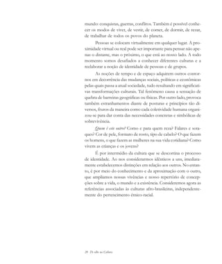 28 De olho na Cultura
mundo: conquistas, guerras, conflitos. Também é possível conhe-
cer os modos de viver, de vestir, de comer, de dormir, de rezar,
de trabalhar de todos os povos do planeta.
Pessoas se colocam virtualmente em qualquer lugar. A pro-
ximidade virtual ou real pode ser importante para pensar não ape-
nas o distante, mas o próximo, o que está ao nosso lado. A todo
momento somos desafiados a conhecer diferentes culturas e a
reelaborar a noção de identidade de pessoas e de grupos.
As noções de tempo e de espaço adquirem outros contor-
nos em decorrência das mudanças sociais, políticas e econômicas
pelas quais passa a atual sociedade, tudo resultando em significati-
vas transformações culturais. Tal fenômeno causa a sensação de
quebra de barreiras geográficas ou físicas. Por outro lado, provoca
também estranhamentos diante de posturas e princípios tão di-
versos, frutos da maneira como cada coletividade humana organi-
zou-se para dar conta das necessidades concretas e simbólicas de
sobrevivência.
Quem é este outro? Como e para quem reza? Falares e sota-
ques? Cor de pele, formato de rosto, tipo de cabelo? O que fazem
os homens, o que fazem as mulheres na sua vida cotidiana? Como
vivem as crianças e os jovens?
É por intermédio da cultura que se descortina o processo
de identidade. Ao nos considerarmos idênticos a uns, imediata-
mente estabelecemos distinções em relação aos outros. No entan-
to, é por meio do conhecimento e da aproximação com o outro,
que ampliamos nossas vivências e nosso repertório de concep-
ções sobre a vida, o mundo e a existência. Consideremos agora as
referências associadas às culturas afro-brasileiras, independente-
mente do pertencimento étnico-racial.
cultura 23 maio 06.pmd 23/5/2006, 18:1828
 