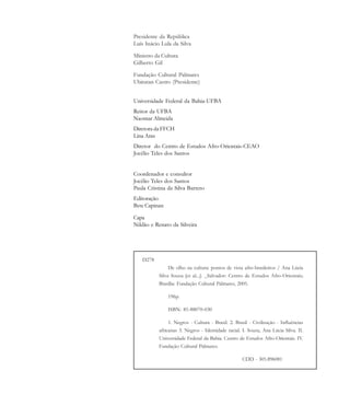 D278
De olho na cultura: pontos de vista afro-brasileiros / Ana Lúcia
Silva Souza [et al...]. _Salvador: Centro de Estudos Afro-Orientais;
Brasília: Fundação Cultural Palmares, 2005.
196p.
ISBN: 85-88070-030
1. Negros - Cultura - Brasil. 2. Brasil - Civilização - Influências
africanas 3. Negros - Identidade racial. I. Souza, Ana Lúcia Silva. II.
Universidade Federal da Bahia. Centro de Estudos Afro-Orientais. IV.
Fundação Cultural Palmares.
CDD - 305.896081
Presidente da República
Luís Inácio Lula da Silva
Ministro da Cultura
Gilberto Gil
Fundação Cultural Palmares
Ubiratan Castro (Presidente)
Universidade Federal da Bahia-UFBA
Reitor da UFBA
Naomar Almeida
Diretora da FFCH
Lina Aras
Diretor do Centro de Estudos Afro-Orientais-CEAO
Jocélio Teles dos Santos
Coordenador e consultor
Jocélio Teles dos Santos
Paula Cristina da Silva Barreto
Editoração
Bete Capinan
Capa
Nildão e Renato da Silveira
cultura 23 maio 06.pmd 23/5/2006, 18:182
 