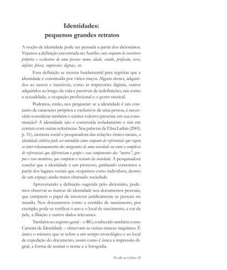 De olho na Cultura 29
Identidades:
pequenos grandes retratos
A noção de identidade pode ser pensada a partir dos dicionários.
Vejamos a definição encontrada no Aurélio: um conjunto de caracteres
próprios e exclusivos de uma pessoa: nome, idade, estado, profissão, sexo,
defeitos físicos, impressões digitais, etc.
Essa definição se mostra fundamental para registrar que a
identidade é constituída por vários traços. Alguns destes, adquiri-
dos ao nascer e imutáveis, como as impressões digitais, outros
adquiridos ao longo da vida e passíveis de redefinições, tais como
a sexualidade, a ocupação profissional e o gosto musical.
Podemos, então, nos perguntar: se a identidade é um con-
junto de caracteres próprios e exclusivos de uma pessoa, é neces-
sário considerar também o caráter coletivo presente em sua cons-
tituição? A identidade não é construída isoladamente e sim em
contato com outras referências. Nas palavras de Elisa Larkin (2003,
p. 31), cientista social e pesquisadora das relações étnico-raciais, a
identidade coletiva pode ser entendida como conjunto de referenciais que regem
os inter-relacionamentos dos integrantes de uma sociedade ou como o complexo
de referenciais que diferenciam o grupo e seus componentes dos “outros”, gru-
pos e seus membros, que compõem o restante da sociedade. A pesquisadora
conclui que a identidade é um processo, ganhando contornos a
partir dos lugares sociais que ocupamos como indivíduos, dentro
de um espaço ainda maior chamado sociedade.
Aproveitando a definição sugerida pelo dicionário, pode-
mos observar as marcas de identidade nos documentos pessoais,
que cumprem o papel de inscrever juridicamente as pessoas no
mundo. Nos documentos como a certidão de nascimento, por
exemplo, pode-se verificar o ano e o local de nascimento, a cor da
pele, a filiação e outros dados relevantes.
Também no registro geral – o RG, conhecido também como
Carteira de Identidade – observam-se outras marcas singulares. É
único o número que se refere a um tempo cronológico e ao local
de expedição do documento, assim como é única a impressão di-
gital, a forma de assinar o nome e a fotografia.
cultura 23 maio 06.pmd 23/5/2006, 18:1829
 