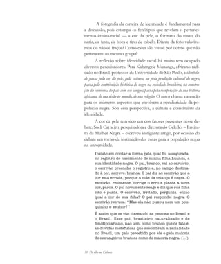 30 De olho na Cultura
A fotografia da carteira de identidade é fundamental para
a discussão, pois estampa os fenótipos que revelam o pertenci-
mento étnico-racial — a cor da pele, o formato do rosto, do
nariz, da testa, da boca e tipo de cabelo. Diante da foto valoriza-
mos ou não os traços? Como estes são vistos por outros que não
pertencem ao mesmo grupo?
A reflexão sobre identidade racial há muito tem ocupado
diversos pesquisadores. Para Kabengele Munanga, africano radi-
cado no Brasil, professor da Universidade de São Paulo, a identida-
de passa pela cor da pele, pela cultura, ou pela produção cultural do negro;
passa pela contribuição histórica do negro na sociedade brasileira, na constru-
ção da economia do país com seu sangue; passa pela recuperação de sua história
africana, de sua visão de mundo, de sua religião. O autor chama a atenção
para os inúmeros aspectos que envolvem a peculiaridade da po-
pulação negra. Sob essa perspectiva, a cultura é constituinte da
identidade.
A cor da pele tem sido um dos fatores presentes nesse de-
bate. Sueli Carneiro, pesquisadora e diretora do Geledés – Institu-
to da Mulher Negra – escreveu instigante artigo, por ocasião do
debate em torno da instituição das cotas para a população negra
na universidade.
Insisto em contar a forma pela qual foi assegurada,
no registro de nascimento de minha filha Luanda, a
sua identidade negra. O pai, branco, vai ao cartório,
o escrivão preenche o registro e, no campo destina-
do à cor, escreve: branca. O pai diz ao escrivão que a
cor está errada, porque a mãe da criança é negra. O
escrivão, resistente, corrige o erro e planta a nova
cor, parda. O pai novamente reage e diz que sua filha
não é parda. O escrivão, irritado, pergunta: então
qual a cor de sua filha? O pai responde: negra. O
escrivão retruca: ‘‘Mas ela não puxou nem um pou-
quinho o senhor?’’
É assim que se vão clareando as pessoas no Brasil e
o Brasil. Esse pai, brasileiro naturalizado e de
fenótipo ariano, não tem, como branco que de fato é,
as dúvidas metafísicas que assombram a racialidade
no Brasil, um país percebido por ele e pela maioria
de estrangeiros brancos como de maioria negra. (...)
cultura 23 maio 06.pmd 23/5/2006, 18:1830
 