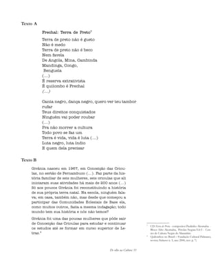 De olho na Cultura 33
Texto A
Frechal: Terra de Preto3
Terra de preto não é gueto
Não é medo
Terra de preto não é beco
Nem favela
De Angola, Mina, Cambinda
Mandinga, Congo,
Benguela
(...)
É reserva extrativista
É quilombo é Frechal
(...)
Canta negro, dança negro, quero ver teu tambor
rufar
Teus direitos conquistados
Ninguém vai poder roubar
(...)
Pra não morrer a cultura
Todo povo se faz um
Terra é vida, vida é luta (...)
Luta negro, luta índio
E quem dela precisar
Texto B
Givânia nasceu em 1967, em Conceição das Criou-
las, no sertão de Pernambuco (...). Faz parte da his-
tória familiar de seis mulheres, seis crioulas que ali
iniciaram suas atividades há mais de 200 anos (...)
Só aos poucos Givânia foi reconstituindo a história
de sua própria terra natal. Na escola, ninguém fala-
va; em casa, também não, mas desde que começou a
participar das Comunidades Eclesiais de Base ela,
como muitos outros, fazia a mesma indagação; todo
mundo tem sua história e nós não temos?
Givânia foi uma das poucas mulheres que pôde sair
de Conceição das Crioulas para estudar e continuar
os estudos até se formar em curso superior de Le-
tras.4
3
CD Terra de Preto - compositor Paulinho Akomabu -
Bloco Afro Akomabu, Pérolas Negras.Vol I - Cen-
tro de Cultura Negra do Maranhão
4
Quilombos no Brasil – Fundação Cultural Palmares,
revista Palmares n. 5, ano 2000, nov. p. 7)
cultura 23 maio 06.pmd 23/5/2006, 18:1833
 