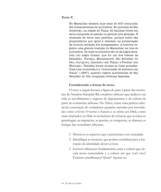 34 De olho na Cultura
Texto C
No Maranhão existem hoje mais de 400 comunida-
des remanescentes de quilombos. No povoado de São
Cristóvão, na cidade de Viana, 40 famílias vivem em
terra comprada do patrão no período pós-abolição. É
chamada de terra sem partilha, porque todos são
proprietários por igual e resistem na preservação
da cultura herdada dos antepassados. A história re-
gistra uma grande tradição do Maranhão na luta de
quilombos. Os mais conhecidos são os da Lagoa Ama-
rela (do negro Cosme, que foi um dos líderes da
Balaiada), Turiaçu, Maracaçumé, São Benedito do
Céu, Curupuru, Limoeiro (em Viana) e Frechal (em
Mirinzal). Também foram muitas as lutas armadas.
Uma luta conhecida é a “insurreição de escravos em
Viana” (1867), quando negros quilombolas de São
Benedito do Céu ocuparam diversas fazendas.
Considerando a leitura do texto:
O texto a seguir destaca a figura do griot, é parte das memó-
rias de Amadou Hampâté Bâ, estudioso africano que dedicou sua
vida ao recolhimento e registro de depoimentos e da cultura de
parte do continente africano. Na África, existe uma prática cultu-
ral de construção de verdadeiras epopéias narradas por autorida-
des como o Griot. O termo é francês e se refere aos Dieli, como
eram chamados no Mali os recitadores de crônicas que revelam as
genealogias, as migrações, as guerras, as conquistas, as alianças, as
intrigas das sociedades africanas.
1 Descreva os aspectos que caracterizam essa sociedade.
2 Identifique as situações que podem contribuir para a for-
mação da identidade desses jovens.
3 Existem diferenças fundamentais entre a cultura que cir-
cula nessa comunidade e a cultura em que você vive?
Existem semelhanças? Quais? Aponte-as.
cultura 23 maio 06.pmd 23/5/2006, 18:1834
 