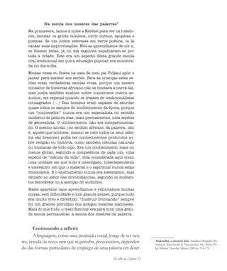 De olho na Cultura 35
Na escola dos mestres das palavras5
Na primavera, íamos à noite a Kérétel para ver os lutado-
res, escutar os griots músicos, ouvir contos, epopéias e
poemas. Se um jovem estivesse em verve poética, ia lá
cantar suas improvisações. Nós as aprendíamos de cór e,
se fossem belas, já no dia seguinte espalhavam-se por
toda a cidade. Este era um aspecto desta grande escola
oral tradicional em que a educação popular era ministra-
da no dia-a-dia.
Muitas vezes eu ficava na casa de meu pai Tidjani após o
jantar para assistir aos serões. Para as crianças estes se-
rões eram verdadeiras escolas vivas, porque um mestre
contador de histórias africano não se limitava a narrá-las,
mas podia também ensinar sobre numerosos outros as-
suntos, em especial quando se tratava de tradicionalistas
consagrados (...) Tais homens eram capazes de abordar
quase todos os campos do conhecimento da época, porque
um “conhecedor” nunca era um especialista no sentido
moderno da palavra mas, mais precisamente, uma espécie
de generalista. O conhecimento não era compartimenta-
do. O mesmo ancião (no sentido africano da palavra, isto
é, aquele que conhece, mesmo se nem todos os seus cabe-
los são brancos) podia ter conhecimentos profundos so-
bre religião ou história, como também ciências naturais
ou humanas de todo tipo. Era um conhecimento mais ou
menos global, segundo a competência de cada um, uma
espécie de “ciência da vida”, vida considerada aqui como
uma unidade em que tudo é interligado, interdependente
e interativo; em que o material e o espiritual nunca estão
dissociados. E o ensinamento nunca era sistemático, mas
deixado ao sabor das circunstâncias, segundo os momen-
tos favoráveis ou a atenção do auditório.
Neste aparente caos aprendíamos e retínhamos muitas
coisas, sem dificuldade e com grande prazer, porque tudo
era muito vivo e divertido. “Instruir brincando” sempre
foi um grande princípio dos antigos mestres malineses.
Mais do que tudo, o meio familiar era para mim uma gran-
de escola permanente: a escola dos mestres da palavra.
Continuando a refletir:
A linguagem, como uma produção social, longe de ser neu-
tra, veicula, às vezes sem que se perceba, preconceitos, dependen-
do das formas particulares de emprego de uma palavra em deter-
5
Amkoullel, o menino fula, Amadou Hampâté Bâ,
tradução Xina Smith de Vasconcelos. São Paulo: Pa-
las Athena: Casa das Áfricas, 2003. p. 174-175.
cultura 23 maio 06.pmd 23/5/2006, 18:1835
 