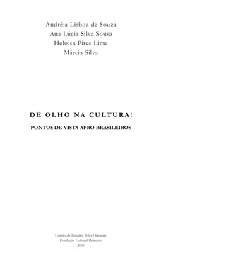 Andréia Lisboa de Souza
Ana Lúcia Silva Sousa
Heloisa Pires Lima
Márcia Silva
D E O L H O N A C U LT U R A !
PONTOS DE VISTA AFRO-BRASILEIROS
Centro de Estudos Afro-Orientais
Fundação Cultural Palmares
2005
cultura 23 maio 06.pmd 23/5/2006, 18:183
 