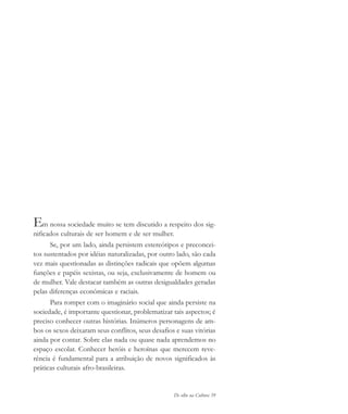 De olho na Cultura 39
Em nossa sociedade muito se tem discutido a respeito dos sig-
nificados culturais de ser homem e de ser mulher.
Se, por um lado, ainda persistem estereótipos e preconcei-
tos sustentados por idéias naturalizadas, por outro lado, são cada
vez mais questionadas as distinções radicais que opõem algumas
funções e papéis sexistas, ou seja, exclusivamente de homem ou
de mulher. Vale destacar também as outras desigualdades geradas
pelas diferenças econômicas e raciais.
Para romper com o imaginário social que ainda persiste na
sociedade, é importante questionar, problematizar tais aspectos; é
preciso conhecer outras histórias. Inúmeros personagens de am-
bos os sexos deixaram seus conflitos, seus desafios e suas vitórias
ainda por contar. Sobre elas nada ou quase nada aprendemos no
espaço escolar. Conhecer heróis e heroínas que merecem reve-
rência é fundamental para a atribuição de novos significados às
práticas culturais afro-brasileiras.
cultura 23 maio 06.pmd 23/5/2006, 18:1839
 