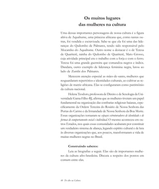 40 De olho na Cultura
Os muitos lugares
das mulheres na cultura
Uma dessas importantes personagens de nossa cultura é a figura
altiva de Aqualtume, uma princesa africana que, como tantas ou-
tras, foi vendida e escravizada. Sabe-se que ela foi uma das lide-
ranças do Quilombo de Palmares, tendo sido responsável pelo
Mocambo do Aqualtume. Outro nome a destacar é o de Teresa
de Quariterê, rainha do Quilombo de Quariterê, Mato Grosso,
cuja atividade principal era o trabalho com a forja e com o ferro.
Teresa foi uma grande guerreira que comandou negros e índios.
Dandara, outro exemplo de liderança feminina negra, lutou ao
lado de Zumbi dos Palmares.
Merecem atenção especial as mães-de-santo, mulheres que
resguardaram repertórios e identidades culturais, ao cultivar as re-
ligiões de matriz africana. Elas se configuraram como patrimônio
da cultura nacional.
Helena Teodoro, professora de Direito e de Sexologia da Uni-
versidade Gama Filho-RJ, afirma que as mulheres tiveram um papel
fundamental na organização das confrarias religiosas baianas, espe-
cificamente da Ordem Terceira do Rosário de Nossa Senhora das
Portas do Carmo e da Irmandade de Nossa Senhora da Boa Morte.
Essas organizações tornaram-se espaços estruturadores de identidade e de
formas de comportamento social e individual. O mesmo aconteceu em ou-
tros Estados, nos quais essas comunidades acabaram por constituir
um verdadeiro sistema de aliança, legando espírito cultural e de luta
às diversas organizações que, aos poucos, transformaram a vida de
muitas mulheres negras no Brasil.
Construindo saberes:
Leia as biografias a seguir. Elas são de importantes mulhe-
res da cultura afro-brasileira. Discuta a respeito dos pontos em
comum entre elas.
cultura 23 maio 06.pmd 23/5/2006, 18:1840
 