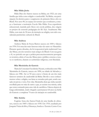 De olho na Cultura 41
Mãe Hilda Jitolu
Hilda Dias dos Santos nasceu na Bahia, em 1923, em uma
família que tinha como religião o candomblé. Na Bahia, sua parti-
cipação foi decisiva para o surgimento do primeiro bloco afro no
Brasil. Nos anos 80, no espaço do terreiro que coordenava, come-
ça a funcionar a instituição Escola Mãe Hilda. Essa experiência
educacional, mantida pelo bloco em escola pública, deu origem
ao projeto de extensão pedagógica do Ilê Aiyê. Atualmente Mãe
Hilda, com mais de 50 anos de iniciação na religião, tem sido con-
siderada patrimônio cultural do Brasil.
Mãe Andresa
Andresa Maria de Sousa Ramos nasceu em 1850 e faleceu
em 1954. Foi uma das mais famosas mães-de-santo no Maranhão.
Durante quatro décadas, ela foi responsável pela tradicional Casa
das Minas, um dos terreiros mais antigos do Brasil. Com sua garra
e fé, no período em que a polícia preconceituosamente perseguia
os terreiros, abriu a Casa das Minas para o público externo e toca-
va os tambores, durante as cerimônias religiosas, com liberdade.
Mãe Menininha do Gantois
Maria da Conceição Escolástica Nazaré, conhecida como Mãe
Menininha do Gantois, nasceu em 1894, na cidade de Salvador, e
faleceu em 1986. Até os 92 anos esteve à frente de um dos mais
famosos terreiros de candomblé da Bahia. Devido a seus conheci-
mentos sobre a religião, sua fama se estendeu pelo país, sendo can-
tada em prosa e verso. Em vida, Menininha dizia que tinha nascido
escolhida para ser mãe-de-santo e que, ao aceitar essa missão, sabia
que estava entrando para uma vida de sacrifícios. Faleceu depois de
longa enfermidade, tendo chegado a permanecer 64 anos na chefia
do Gantois e completar 74 anos de iniciação no candomblé.
Mãe Aninha
Eugênia Anna dos Santos.Vinda de uma família de africa-
nos, nasceu em 1869 e faleceu em 1938. Em 1910, auxiliada por
Joaquim Vieira da Silva, Obasanya, fundou o Terreiro Centro Cruz
cultura 23 maio 06.pmd 23/5/2006, 18:1841
 