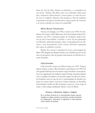 42 De olho na Cultura
Santa do Axé do Opó Afonjá, em Salvador, e o comandou até
sua morte. Aninha, Oba Biyi, como era conhecida, tinha porte
alto e majestoso, falava francês e tocava piano, se vestia de acor-
do com as tradições africanas. Ela integrava a elite de mulheres
comerciantes da época, fazendo desse espaço ponto de encontro
e de trocas culturais em torno do candomblé
Maria Beatriz Nascimento
Nasceu em Sergipe, em 1942, e morreu em 1995. Foi fun-
dadora do Grupo André Rebouças, da Universidade Federal Flu-
minense, em 1975, o primeiro grupo de estudantes negros den-
tro de uma Universidade. Concluiu o curso de pós-graduação
em História, realizando pesquisa sobre os agrupamentos de afri-
canos e seus descendentes como Sistemas alternativos organizados
pelos negros dos quilombos às favelas.
Beatriz foi a autora e narradora do texto e personagem do
filme ORI, dirigido por Raquel Gerber, um trabalho que levou dez
anos de pesquisas, obra de grande importância na história do ci-
nema brasileiro.
Lélia Gonzáles
Lélia Gonzáles nasceu em Minas Gerais, em 1935. Tempos
depois mudou-se para o Rio de Janeiro, onde faleceu em 1994. Foi
uma grande liderança do movimento negro brasileiro contemporâ-
neo e na organização de mulheres negras Nzinga. Sua preocupação
com a condição da mulher e do homem negros foi além do territó-
rio brasileiro, uma vez que ela teve a oportunidade de abordar esse
tema em outros países. Lecionou Cultura Popular na Pontifícia
Universidade Católica do Rio de Janeiro, escreveu o livro Lugar do
Negro e vários artigos publicados dentro e fora do Brasil.
Homens e Mulheres, Negros e Negras
Se a mulher branca já é considerada objeto sexual,
imagina a negra, porque a primeira, ainda é passível
de casamento, enquanto a segunda é vista apenas
como objeto de prazer.
cultura 23 maio 06.pmd 23/5/2006, 18:1842
 