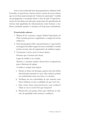 De olho na Cultura 43
Esta é uma conhecida frase da pesquisadora e militante Lélia
Gonzáles, ao questionar a faceta sexista e racista de nossa cultura,
que se revela na representação da “mulata de exportação” vendida
em propagandas e em piadas dentro e fora do país. O questiona-
mento de tais idéias tem sido parte importante do aprendizado de
formas mais igualitárias de relacionamento entre homens e mu-
lheres, mudando quadros e situações até hoje pouco alentadores.
Construindo saberes:
1 Depois de ler o poema a seguir, Mulata Exportação, de
Elisa Lucinda, procure o significado e a origem do termo
mulata (o).
2 Faça uma pesquisa sobre o que permanece e o que mudou
na imagem da mulher negra em nossa sociedade. Consulte
jornais, revistas, sites de organizações de mulheres negras.
3 Certamente você já ouviu as frases abaixo:
Homem que é homem não chora.
Lugar de mulher é na cozinha.
Meninos e meninas podem desenvolver competências
para a liderança de equipe.
A mulata é sempre mais fogosa.
a Dentre as frases em destaque, apenas uma não reflete
discriminação pautada no sexo. Que relações podem
ser estabelecidas entre essa frase e as demais?
b Verifique em sua comunidade de que maneira estas
frases refletem ou não a realidade em que você vive.
c Que outras frases preconceituosas você conhece?
Onde as viu ou ouviu? Em que situações?
d Desenvolva, em grupo, frases que valorizem as rela-
ções de igualdade entre homens e mulheres.
cultura 23 maio 06.pmd 23/5/2006, 18:1843
 
