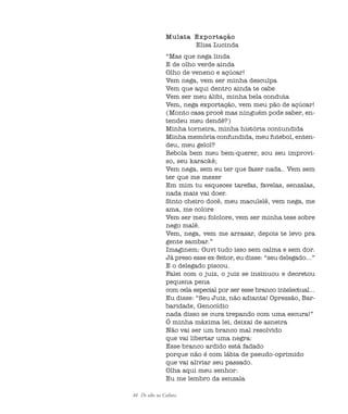 44 De olho na Cultura
Mulata Exportação
Elisa Lucinda
“Mas que nega linda
E de olho verde ainda
Olho de veneno e açúcar!
Vem nega, vem ser minha desculpa
Vem que aqui dentro ainda te cabe
Vem ser meu álibi, minha bela conduta
Vem, nega exportação, vem meu pão de açúcar!
(Monto casa procê mas ninguém pode saber, en-
tendeu meu dendê?)
Minha torneira, minha história contundida
Minha memória confundida, meu futebol, enten-
deu, meu gelol?
Rebola bem meu bem-querer, sou seu improvi-
so, seu karaokê;
Vem nega, sem eu ter que fazer nada.. Vem sem
ter que me mexer
Em mim tu esqueces tarefas, favelas, senzalas,
nada mais vai doer.
Sinto cheiro docê, meu maculelê, vem nega, me
ama, me colore
Vem ser meu folclore, vem ser minha tese sobre
nego malê.
Vem, nega, vem me arrasar, depois te levo pra
gente sambar.”
Imaginem: Ouvi tudo isso sem calma e sem dor.
Já preso esse ex-feitor, eu disse: “seu delegado...”
E o delegado piscou.
Falei com o juiz, o juiz se insinuou e decretou
pequena pena
com cela especial por ser esse branco intelectual...
Eu disse: “Seu Juiz, não adianta! Opressão, Bar-
baridade, Genocídio
nada disso se cura trepando com uma escura!”
Ó minha máxima lei, deixai de asneira
Não vai ser um branco mal resolvido
que vai libertar uma negra:
Esse branco ardido está fadado
porque não é com lábia de pseudo-oprimido
que vai aliviar seu passado.
Olha aqui meu senhor:
Eu me lembro da senzala
cultura 23 maio 06.pmd 23/5/2006, 18:1844
 