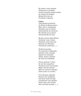 46 De olho na Cultura
No bairro onde ficaram
Predomina a pindaíba
Guetos quentes sempre cheios
De irmãos da Paraíba
Moeda forte por ali
É malícia e catimba
Zagaia
Uma família sonhando
Do Norte de Minas partiu
Mãe, filho e irmãzinhas
Gamelas ocas do Brasil
Descendentes de escravos
Na estrada que se abriu
Afunhanhada de fome
Muitas curvas desde Minas
Conhecer ruas e becos
Trazendo crias meninas
Parando em Diadema
Carecendo vitaminas (...)
Periferia paulista
Vil masmorra disfarçada
Diamba, bola, cachaça
Opções da molecada
Vielas, bares e sambas
Na vida mil bofetadas
É bom lembrar o óbvio
Se não fica esquecido
Trocentos anos de senzala
Negro chicote sentido
Hoje em morros crianças
Rosto preto ou curtido
Pros bacanas ceguetas
Garotos são marginais
Correndo atrás de pipa
Competindo com pardais
Bolso vazio sem vintém
Alvo de dicas mortais (...)
cultura 23 maio 06.pmd 23/5/2006, 18:1846
 