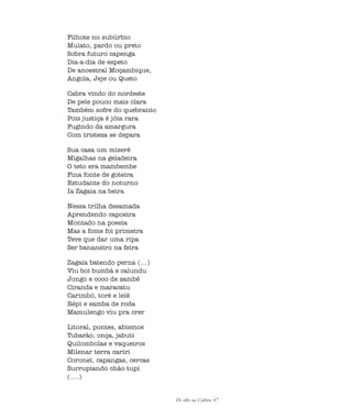 De olho na Cultura 47
Filhote no subúrbio
Mulato, pardo ou preto
Sobra futuro capenga
Dia-a-dia de espeto
De ancestral Moçambique,
Angola, Jeje ou Queto
Cabra vindo do nordeste
De pele pouco mais clara
Também sofre do quebranto
Pois justiça é jóia rara
Fugindo da amargura
Com tristeza se depara
Sua casa um miserê
Migalhas na geladeira
O teto era mambembe
Fina fonte de goteira
Estudante do noturno
Ia Zagaia na beira
Nessa trilha desamada
Aprendendo capoeira
Montado na poesia
Mas a fome foi primeira
Teve que dar uma ripa
Ser bananeiro na feira
Zagaia batendo perna (...)
Viu boi bumbá e calundu
Jongo e coco de zambê
Ciranda e maracatu
Carimbó, toré e lelê
Répi e samba de roda
Mamulengo viu pra crer
Litoral, pontes, abismos
Tubarão, onça, jabuti
Quilombolas e vaqueiros
Milenar terra cariri
Coronel, capangas, cercas
Surrupiando chão tupi
(....)
cultura 23 maio 06.pmd 23/5/2006, 18:1847
 