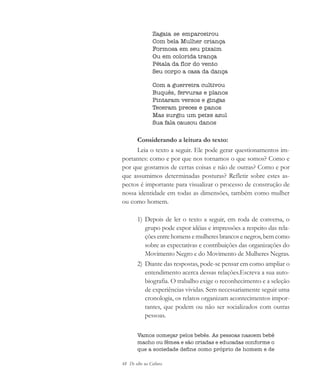 48 De olho na Cultura
Zagaia se emparceirou
Com bela Mulher criança
Formosa em seu pixaim
Ou em colorida trança
Pétala da flor do vento
Seu corpo a casa da dança
Com a guerreira cultivou
Buquês, fervuras e planos
Pintaram versos e gingas
Teceram preces e panos
Mas surgiu um peixe azul
Sua fala causou danos
Considerando a leitura do texto:
Leia o texto a seguir. Ele pode gerar questionamentos im-
portantes: como e por que nos tornamos o que somos? Como e
por que gostamos de certas coisas e não de outras? Como e por
que assumimos determinadas posturas? Refletir sobre estes as-
pectos é importante para visualizar o processo de construção de
nossa identidade em todas as dimensões, também como mulher
ou como homem.
1) Depois de ler o texto a seguir, em roda de conversa, o
grupo pode expor idéias e impressões a respeito das rela-
ções entre homens e mulheres brancos e negros, bem como
sobre as expectativas e contribuições das organizações do
Movimento Negro e do Movimento de Mulheres Negras.
2) Diante das respostas, pode-se pensar em como ampliar o
entendimento acerca dessas relações.Escreva a sua auto-
biografia. O trabalho exige o reconhecimento e a seleção
de experiências vividas. Sem necessariamente seguir uma
cronologia, os relatos organizam acontecimentos impor-
tantes, que podem ou não ser socializados com outras
pessoas.
Vamos começar pelos bebês. As pessoas nascem bebê
macho ou fêmea e são criadas e educadas conforme o
que a sociedade define como próprio de homem e de
cultura 23 maio 06.pmd 23/5/2006, 18:1848
 