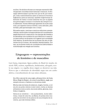 De olho na Cultura 49
mulher. Os adultos educam as crianças marcando dife-
renças bem concretas entre meninas e meninos. A edu-
cação diferenciada é que faz com que se dê, por exem-
plo, bola e caminhãozinho para os meninos e boneca e
fogãozinho para as meninas, também exige formas di-
ferentes de vestir e conta histórias em que os papéis
dos personagens homens e mulheres são sempre mui-
to diferentes. Outras diferenças aparecem de modo mais
sutil, por aspectos menos visíveis, como atitudes, jeito
de falar, pela aproximação com o corpo.
Educados assim, meninas e meninos adquirem caracte-
rísticas e atribuições correspondentes aos considerados
papéis femininos e masculinos. As crianças são levadas a
se identificar com modelos do que é feminino e masculi-
no para melhor se situarem nos lugares que a sociedade
lhes destina. Os atribuídos às mulheres não são só dife-
rentes dos do homem, são também desvalorizados. Por
isso, as mulheres vivem em condições de inferioridade e
subordinação em relação aos homens.
Linguagem — representações
de feminino e de masculino
Luís Gama, importante figura política do Brasil de meados do
século XIX, escritor, republicano, abolicionista, advogado, reve-
la sua origem e se orgulha dessa origem ao descrever sua mãe.
Nota-se que a valorização da identidade negra tem um cunho
afetivo, o reconhecimento de suas raízes africanas.
Sou filho natural de uma negra, africana livre, da Costa
Mina (Nagô de Nação), de nome Luiza Mahin, pagã, que
sempre recusou o batismo e a doutrina cristã.
Minha mãe era baixa de estatura, magra, bonita, a cor
era de um preto retinto e sem lustro, tinha os dentes
alvíssimos como a neve, era muito altiva, geniosa, inso-
frida e vingativa.
Dava-se ao comércio — era quitandeira, muito labo-
riosa, e mais de uma vez, na Bahia, foi presa como sus-
peita de envolver-se em planos de insurreições de es-
cravos, que não tiveram efeito.
cultura 23 maio 06.pmd 23/5/2006, 18:1849
 