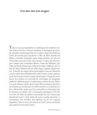 De olho na Cultura 53
Um dos três reis magos
Todos os anos acompanhamos a reafirmação dos símbolos cris-
tãos através dos ritos e festejos natalinos. A montagem do presé-
pio relembra a homenagem de reis ou sábios vindos de diferentes
cantos do mundo para reconhecer o filho de Deus nascido em
Belém, conforme anunciado numa antiga profecia. Os três reis
ofereceram como presentes ouro, incenso e mirra. São persona-
gens criados pelo evangelista Mateus. Eram eles Melquior, que
vinha da Pérsia; Gaspar, que vinha da Europa, e Baltazar, que vi-
nha da África. Baltazar era um sábio negro, segundo alguns rela-
tos. A história da origem desses personagens varia nas diferentes
versões acerca desse Natal primeiro. Mas, mesmo assim, a presen-
ça de um rei negro é quase sempre mencionada. A imagem, com o
passar dos tempos, foi acrescida de simbologias do imaginário
medieval e Baltazar passou a representar a realeza de uma África.
Um reino africano cristão. Já no século XV, a notícia de um domí-
nio fabuloso governado por um sábio mesclou-se às histórias so-
bre o Preste João, pagão que fora convertido ao cristianismo pe-
los jesuítas, no contato com os navegantes portugueses. Os rela-
tos sobre ele falam de palácios com paredes de ouro maciço, que
iluminavam como o Sol, sendo de prata e pedras preciosas os
ornamentos das mobílias. Seu figurino era de um requinte
inigualável. Para as rezas em louvor ao Cristo, havia construído
uma capela do mais puro cristal.
cultura 23 maio 06.pmd 23/5/2006, 18:1853
 