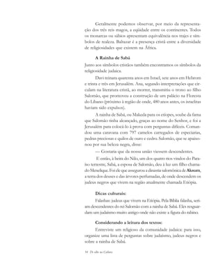 54 De olho na Cultura
Geralmente podemos observar, por meio da representa-
ção dos três reis magos, a eqüidade entre os continentes. Todos
os monarcas ou sábios apresentam equivalência nos trajes e sím-
bolos de realeza. Baltazar é a presença cristã entre a diversidade
de religiosidades que existem na África.
A Rainha de Sabá
Junto aos símbolos cristãos também encontramos os símbolos da
religiosidade judaica.
Davi reinara quarenta anos em Israel, sete anos em Hebrom
e trinta e três em Jerusalém. Ana, segundo interpretações que cir-
culam na literatura cristã, ao morrer, transmitiu o trono ao filho
Salomão, que promoveu a construção de um palácio na Floresta
do Líbano (próximo à região de onde, 480 anos antes, os israelitas
haviam sido expulsos).
A rainha de Sabá, ou Makeda para os etíopes, soube da fama
que Salomão tinha alcançado, graças ao nome do Senhor, e foi a
Jerusalém para colocá-lo à prova com perguntas difíceis. Coman-
dou uma caravana com 797 camelos carregados de especiarias,
pedras preciosas e quilos de ouro e cedro. Salomão, que se apaixo-
nou por sua beleza negra, disse:
— Gostaria que da nossa união viessem descendentes.
E então, à beira do Nilo, um dos quatro rios vindos do Para-
íso terrestre, Sabá, a esposa de Salomão, deu à luz um filho chama-
doMenelique.FoielequeassegurouadinastiasalomônicadeAksum,
a terra dos deuses e das árvores perfumadas, de onde descendem os
judeus negros que vivem na região atualmente chamada Etiópia.
Dicas culturais:
Falashas: judeus que vivem na Etiópia. Pela Bíblia falasha, seri-
am descendentes do rei Salomão com a rainha de Sabá. Eles resguar-
dam um judaísmo muito antigo onde não existe a figura do rabino.
Considerando a leitura dos textos:
Entreviste um religioso da comunidade judaica: para isso,
organize uma lista de perguntas sobre judaísmo, judeus negros e
sobre a rainha de Sabá.
cultura 23 maio 06.pmd 23/5/2006, 18:1854
 