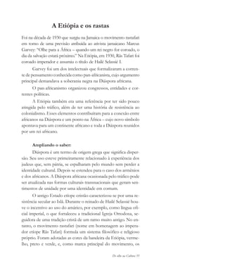De olho na Cultura 55
A Etiópia e os rastas
Foi na década de 1930 que surgiu na Jamaica o movimento rastafari
em torno de uma previsão atribuída ao ativista jamaicano Marcus
Garvey: “Olhe para a África – quando um rei negro for coroado, o
dia da salvação estará próximo.” Na Etiópia, em 1930, Rãs Tafari foi
coroado imperador e assumiu o título de Hailé Selassié I.
Garvey foi um dos intelectuais que formalizaram a corren-
te de pensamento conhecida como pan-africanista, cujo argumento
principal demandava a soberania negra na Diáspora africana.
O pan-africanismo organizou congressos, entidades e cor-
rentes políticas.
A Etiópia também era uma referência por ter sido pouco
atingida pelo tráfico, além de ter uma história de resistência ao
colonialismo. Esses elementos contribuíram para a conexão entre
africanos na Diáspora e um ponto na África – cujo novo símbolo
apontava para um continente africano e toda a Diáspora reunidos
por um rei africano.
Ampliando o saber:
Diáspora é um termo de origem grega que significa disper-
são. Seu uso esteve primeiramente relacionado à experiência dos
judeus que, sem pátria, se espalharam pelo mundo sem perder a
identidade cultural. Depois se estendeu para o caso dos armênios
e dos africanos. A Diáspora africana ocasionada pelo tráfico pode
ser atualizada nas formas culturais transnacionais que geram sen-
timentos de unidade por uma identidade em comum.
O antigo Estado etíope cristão caracterizou-se por uma re-
sistência secular ao Islã. Durante o reinado de Hailé Selassié hou-
ve o incentivo ao uso do amárico, por exemplo, como língua ofi-
cial imperial, o que fortaleceu a tradicional Igreja Ortodoxa, se-
guidora de uma tradição cristã de um ramo muito antigo. No en-
tanto, o movimento rastafari (nome em homenagem ao impera-
dor etíope Rãs Tafari) formula um sistema filosófico e religioso
próprio. Foram adotadas as cores da bandeira da Etiópia, verme-
lho, preto e verde, e, como marca principal do movimento, os
cultura 23 maio 06.pmd 23/5/2006, 18:1855
 