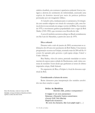 56 De olho na Cultura
cabelos dreadlocks, em contraste à aparência ocidental. Garvey ins-
tigava a derrota do sentimento de inferioridade, exercendo uma
espécie de domínio mental por meio de práticas políticas
permeadas por um imaginário bíblico.
A Cannabis sativa, marijuana para os jamaicanos, foi integra-
da com sentido religioso nos rituais de veneração a Jah, uma for-
ma de Jeová encontrada em antigas versões da Bíblia. Em meados
de 1970, o movimento ganhou popularidade com o reggae de Bob
Marley (1945-1981), que retomava essa filosofia de vida.
A nova fé também encontrou abrigo no Brasil, notadamente
em São Luís do Maranhão, a partir dos anos de 1970.
Dica cultural:
Durante todo o mês de janeiro de 2005, aconteceram as ce-
lebrações dos 60 anos de nascimento de Bob Marley. Uma intensa
programação ocorreu na Etiópia, reunindo mais de 200 mil fãs. O
evento foi apoiado pelo governo e pela igreja etíope, Unicef e
União Africana
Rita Marley, viúva do cantor, pretende transladar os restos
mortais do esposo para a cidade de Shashemene, onde várias cen-
tenas de rastafaris vivem desde que ganharam as terras do último
imperador etíope, Hailé Selassié.
No argumento de Rita, a Etiópia é o local de descanso espi-
ritual de Bob.
Considerando a leitura do texto:
Retire elementos para interpretação dos sentidos envolvi-
dos nas duas canções a seguir:
Brilho de Maráfrica
Escrete (MA, poeta e compositor)1
O reggae é um som jamaicano
Balança o Equador Latino-americano
Jimmy Cliff, Bob Marley
Negritude encantou
No som da Jamaica, São Luís gegê-nagô (...)
Bloco Afro Akomabu, criado em março de 1984.
Akomabu, na língua fon falada na República do Benin,
significa a cultura não deve morrer.
cultura 23 maio 06.pmd 23/5/2006, 18:1856
 