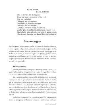De olho na Cultura 57
Rasta Voice
Edson Catende
Ele se elevou da fumaça de
Suas narinas e o mundo criou (...)
Pra ser rastafari
Tem que ser muito legal
Não bastam cabelos berlotas
Tem que ser muito real
Amar as pessoas como Jah amou
Andar pelo mundo sem alimentar rancor (...)
Rastafari é uma atitude, um jeito de amar a vida
Black man, Jamaica eh, Rasta Voice, Liberdade eh
Mouros negros
As relações sociais entre os mundos africano e árabe são milenares.
Sob o aspecto religioso, a expansão islâmica iniciada pelo norte,
levando a palavra de Maomé, pretendeu atingir o mais extremo
do Bilad-es-Sudan, o país dos negros. As Jihads, guerras santas,
conquistavam cidades e, ao longo do tempo, as crenças sofriam
adaptações africanas. A conversão ao islamismo muitas vezes foi
trocada por proteção.
Dicas culturais:
Mussá, governante do império Mandinga, entre 1312 e 1337,
realizava legendárias peregrinações a Meca propagando o poderio
e o sucesso comercial e intelectual de seus domínios.
Para o Brasil também vieram africanos islamizados. Os mais
conhecidos são os que viveram escravizados na Bahia, os malês,
que se insurgiram contra a escravização através de uma ação coor-
denada no ano de 1835. Existem também registros de africanos
marcados pelos preceitos do islamismo em Pernambuco, Alagoas
e Rio de Janeiro. Letrados pela prática de leitura do Alcorão, eles
se distinguiam pela altivez e insubmissão, inclusive no aspecto re-
ligioso.
O sistema econômico de escravizar gente fez surgir especi-
alistas na compra e também na venda da vida humana transfor-
cultura 23 maio 06.pmd 23/5/2006, 18:1857
 