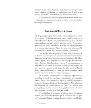 58 De olho na Cultura
mada em mercadorias. As expansões políticas por entre os terri-
tórios africanos resultavam em aprisionamentos de guerra que
desde o século XVI adquiriram novas dimensões sociais.
As instabilidades causadas pelas guerras fomentaram a es-
pecialização do tráfico, que se apoiou, muitas vezes, em ideários
de conquistas religiosas.
Santos católicos negros
Desde que os portugueses passaram a transitar pelas costa africa-
na, a presença de habitantes negros na sociedade portuguesa se
tornou freqüente. Em Lisboa, a primeira irmandade de africanos
foi instalada no ano de 1460, no Mosteiro de São Domingos: a
irmandade de Nossa Senhora do Rosário, em cujo compromis-
so se inspiraram as demais. Ali os africanos escravizados recebi-
am o batismo e passavam a ser instruídos no cristianismo.
No Brasil o batismo também foi uma prática das freguesi-
as durante a colonização. Delas decorreram as inúmeras “irman-
dades dos pretos”, que adotavam santos como Santo Elesbão e
Santa Efigênia, ditos originários do reino etíope, São Benedito,
Santo Antônio, São Martinho, e outros. A estrutura dessas ir-
mandades incluía títulos de nobreza, eleição de reis e rainhas, car-
gos executivos e agremiações festivas chamadas reinados. Da sede
dessas congregações saíam as Folias, que tomavam as ruas com o
mesmo fervor devotado aos oragos das igrejas.
Os Maracatus e as Congadas são folguedos expressivos da
identidade negra dessas confrarias, resguardando um imaginário
sobre a África que é relacionado à realeza, cortejo, presença da
corte, da música, da dança, etc. As irmandades de Nossa Senhora
dos Remédios, de Nossa Senhora do Carmo, do Senhor Bom
Jesus, da Redenção dos Homens Pretos, da Boa Morte e dos Mar-
tírios reuniam africanos refazendo identidades.
A possibilidade de conquista da alforria parece ter sido, no
entanto, um forte motivo para esse tipo de associação entre os “pre-
tos”, uma esfera daquele cotidiano. Como confrarias estabelecidas,
cultura 23 maio 06.pmd 23/5/2006, 18:1858
 