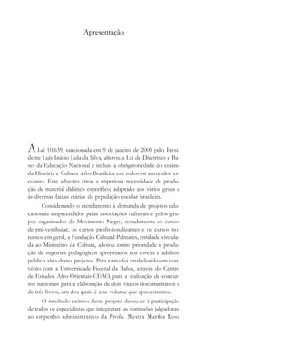 Apresentação
A Lei 10.639, sancionada em 9 de janeiro de 2003 pelo Presi-
dente Luís Inácio Lula da Silva, alterou a Lei de Diretrizes e Ba-
ses da Educação Nacional e incluiu a obrigatoriedade do ensino
da História e Cultura Afro-Brasileira em todos os currículos es-
colares. Este advento criou a imperiosa necessidade de produ-
ção de material didático específico, adaptado aos vários graus e
às diversas faixas etárias da população escolar brasileira.
Considerando o atendimento à demanda de projetos edu-
cacionais empreendidos pelas associações culturais e pelos gru-
pos organizados do Movimento Negro, notadamente os cursos
de pré-vestibular, os cursos profissionalizantes e os cursos no-
turnos em geral, a Fundação Cultural Palmares, entidade vincula-
da ao Ministério da Cultura, adotou como prioridade a produ-
ção de suportes pedagógicos apropriados aos jovens e adultos,
público alvo destes projetos. Para tanto foi estabelecido um con-
vênio com a Universidade Federal da Bahia, através do Centro
de Estudos Afro-Orientais-CEAO, para a realização de concur-
sos nacionais para a elaboração de dois vídeos documentários e
de três livros, um dos quais é este volume que apresentamos.
O resultado exitoso deste projeto deveu-se à participação
de todos os especialistas que integraram as comissões julgadoras,
ao empenho administrativo da Profa. Mestra Martha Rosa
cultura 23 maio 06.pmd 23/5/2006, 18:185
 