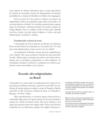 De olho na Cultura 59
eram capazes de oferecer alternativas para o escape legal dentro
do sistema de escravidão. Formas de financiamento de alforrias
possibilitavam a compra da liberdade aos filiados da congregação.
Sob esse ponto de vista, pode-se conhecer um aspecto da
religiosidade católica da população negra ainda escravizada e de
seus descendentes no Brasil. As confrarias, aparentemente, seguem
regras de hierarquia e distinção próprias do mundo europeu do
Antigo Regime, mas, na verdade, recriam formas para expandir
convívios sociais, seja pela prática religiosa e festiva, seja pela
administração econômica e política.
Considerando a leitura do texto:
A Irmandade de Nossa Senhora do Rosário dos Homens
Pretos de São Paulo foi constituída em 2 de janeiro de 1711. Será
que existiu alguma igreja só para escravos em sua cidade?
As irmandades do Rosário existem até hoje, espalhadas por
todo o Brasil. Vale a pena conhecer a história de cada uma delas.
O culto à Maria requer a recitação do rosário como forma de me-
ditação, mas as atividades extrapolaram os cultos religiosos. As
irmandades assistiam os enfermos e auxiliavam nos enterros, aju-
davam os mais necessitados e até os presos.
Tecendo afro-religiosidades
no Brasil
Candomblé era o nome dado às manifestações dos cultos de ori-
gem africana na Bahia, sobretudo, a partir do século XIX. As ceri-
mônias de mesmo gênero recebiam o nome de Xangô no Recife,
macumba no Rio de Janeiro, Tambor-de-mina, no Maranhão e
Batuque, em Porto Alegre.
Mais especificamente, os terreiros baianos desenvolviam o
candomblé nagô-queto, de origem ioruba. Os ritos jeje remetiam à
cultura fon, vizinha da cultura ioruba. Mas havia também o rito
angola, que apontava para uma origem bantu. Todas essas divisões
resultaram em um dinamismo próprio das religiões africanas re-
Os orixás são divindades do panteão ioruba. Essa es-
trutura religiosa se organiza em torno do oráculo de
Ifá, sistema de adivinhação que contém 256 odus (con-
tos míticos) reveladores dos segredos que revitalizam
a força da natureza.
Bantu é um termo cunhado pelo lingüista alemão W. H.
Bleek, em 1875, para se referir a quase 2/3 das línguas
africanas do sul do continente.
São inúmeras as formas de religiosidade nessa grande
extensão cultural. Porém, as divindades bantu mais co-
nhecidas no Brasil são os inquices.
No panteão Fon, grupo étnico da região do Benin, as
divindades são chamadas de voduns.
cultura 23 maio 06.pmd 23/5/2006, 18:1859
 