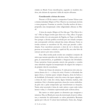 60 De olho na Cultura
criadas no Brasil. Essas classificações, segundo os modelos dos
ritos, não deixam de reportar à idéia de nações africanas.
Considerando a leitura do texto:
Procure o CD do cantor e compositor Caetano Veloso com
a música intitulada Milagres do Povo. Observe na construção da letra
o tema proposto. Examine as estrofes. Escolha trechos da letra e
proponha uma interpretação sobre religiosidade africana no Bra-
sil.
A letra da canção Milagres do Povo fala que “Oju Obá ia lá e
via”. Obá na língua ioruba quer dizer rei e Oju, olhos. O grupo
étnico ioruba vive em uma parte da Nigéria, no Togo e no Benin.
Isto porque a divisão política resolvida por um tratado europeu
não corresponde à divisão cultural das etnias africanas. Entre os
ioruba existem os sacerdotes de Ifá, orixá que preside a adivi-
nhação. Esse sacerdotes possuem o dom de ver o destino das
pessoas ao consultar o oráculo, o opelê de Ifá, um colar feito de
caroços presos por uma corrente.
Esse olhar ioruba pode revelar um complexo conjunto de
mitos que narram episódios da vida dos orixás. Neles, estão a ori-
gem, as características, as qualidades e fraquezas das divindades.
Essas narrativas foram passadas através das gerações e contêm
uma sabedoria singular na interpretação da origem dos tempos e
da própria vida do consultante.
Orixás são forças da natureza. E cada pessoa tem uma na-
tureza dentro de si — a força do orixá. Oxum é a divindade das
águas doces, é menina quase sempre dengosa, dona da beleza e
da fertilidade. Já Iemanjá é orixá dos reinos das águas salgadas, é
a dona do mar e mãe dos orixás, figura feminina madura, mãe
nutridora. Oiá é o feminino guerreiro, dona dos ventos simboliza-
da pelo raio e pelas tempestades que transformam as situações.
Nanã, orixá associado à lama de onde saímos e para onde todos
iremos voltar, é o feminino representado pela senhora idosa.
São tantos os orixás quanto os elementos que energizam a
natureza. Mas, no Brasil, por causa da escravização de povos africa-
nos, a memória foi selecionando os cultos prioritários. Restaram
apenas por volta de 15 orixás bem lembrados. Entre eles, Xangô.
cultura 23 maio 06.pmd 23/5/2006, 18:1860
 