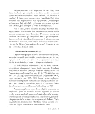 De olho na Cultura 61
Xangô representa o poder do panteão. Ele é rei (Obá), dono
da justiça. Por isso, é associado ao trovão. O trovão é assustador
quando mostra sua autoridade. Todos o temem. Seu símbolo é o
machado de duas pontas, que representa o equilíbrio. Dois lados
aludem à idéia de ponderação para o julgamento. Quase sempre
anda com os Ibeji, divindades poderosas, gêmeas, que represen-
tam a fartura, pois carregam o poder da multiplicação.
Para os orixás, se reza cantando. As danças recontam mito-
logias, as cores utilizadas nos ritos reverenciam ao mesmo tempo
em que integram as forças dos orixás. Do mesmo modo, cada
orixá tem uma comida que o representa. Diz-se que é sua preferi-
da, por isso lhe é oferecida cerimonialmente. O alimento contém
a natureza da divindade, assim como o banho que reúne o conhe-
cimento das folhas. Os ritos são modos através dos quais se saú-
da e se recebe a força do orixá.
Considerando a leitura do texto:
Organize uma pesquisa sobre o conhecimento das plantas,
a estética, os significados contidos na culinária, o acervo das can-
tigas, o som dos tambores, a técnica das danças, enfim, tudo o que
lhe for possível conhecer sobre a liturgia do candomblé.
Faz parte da cultura maranhense a Casa das Minas, de matri-
zes religiosas relacionadas à cultura fon africana, cujas divindades
são chamadas de voduns. A tradição matriarcal foi iniciada por Mãe
Andresa, que coordenou a Casa entre 1914 e 1954. Vizinha a esta,
há a Casa de Nagô, tendo como sacerdotisa dirigente Mãe Dudu,
que a coordenou entre 1967 e 1988. Dentre outros templos que
pontuam uma importante memória sobre a religiosidade afro-bra-
sileira, está a Casa de Fanti-achanti, também no Maranhão, funda-
da pelo sacerdote conhecido como Pai Euclides, em 1958.
As rememorações em torno dessas religiões necessitam ser
ampliadas a partir das inúmeras histórias regionais que possam
revelar uma personalidade, uma estratégia de sobrevivência da casa,
um rito peculiar, a força de uma tradição. Encontramos, por exem-
plo, poucas referências sobre os batuques do sul do Brasil. Toda-
via, existe uma memória mais referida na cultura nacional a res-
peito das origens africanas dos candomblés na Bahia.
cultura 23 maio 06.pmd 23/5/2006, 18:1861
 