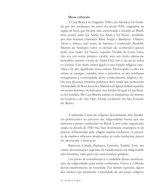 62 De olho na Cultura
Dicas culturais:
A Casa Branca do Engenho Velho, em Salvador, foi funda-
da por três iorubanas, no início do século XIX, originárias da
região de Ketu que haviam sido escravizadas e trazidas ao Brasil.
Seus nomes eram Iya Adetá, Iya Akalá e Iya Nassô, auxiliadas
por dois homens chamados Babá Assipá e Bamboxê Obiticô.
Afora o último, cujo nome de batismo é conhecido (Rodolfo
Martins de Andrade) todos os demais são conhecidos apenas
pelos seus título. Iyá Nassô, segundo Vivaldo da Costa Lima,
não era um nome próprio iorubá, mas um título altamente
honorífico restrito à corte de Alafin Oyó, isto é, do rei de todos
os iorubas. Este título estaria ligado a uma função religiosa espe-
cífica e de alto significado nessa cultura. Preservando o culto aos
orixás, as cantigas, comidas, rezas e preceitos, as três iorubanas
asseguraram a continuidade desse conhecimento religioso. So-
bre essa presença feminina podemos dizer ainda que pertenciam
à Irmandade de Bom Jesus dos Martírios da Igreja da Barroquinha,
no centro histórico de Salvador, nos fundos da qual a Casa Bran-
ca foi fundada. Da Casa Branca saíram os fundadores do terreiro
do Gantois e do Axé Opó Afonjá, localizado em São Gonçalo
do Retiro.
A umbanda é uma das religiões denominadas afro-brasilei-
ras pertencentes ao universo das religiosidades bantu, que são
inúmeras e pouco conhecidas no Brasil. Como culto organizado,
surgiu na década de 1920. Sua base doutrinária emancipou-se de
práticas influenciadas pela religião espírita kardecista. A presen-
ça de espíritos africanos desprezados no culto kardecista, parece
ter provocado a derivação.
Babassuê, Cabula, Pajelança, Catimbó, Xambá, Toré, são
outras denominações regionais de manifestações da religiosidade
afro-brasileira, cada qual com características próprias.
Um ponto de consideração é a vitalidade dessas manifesta-
ções de religiosidades para serem conhecidas. Outro, é a difusão
dessas manifestações na sociedade. Em âmbito nacional, alguns
dos núcleos que propiciam a identidade de um grupo religioso
cultura 23 maio 06.pmd 23/5/2006, 18:1862
 