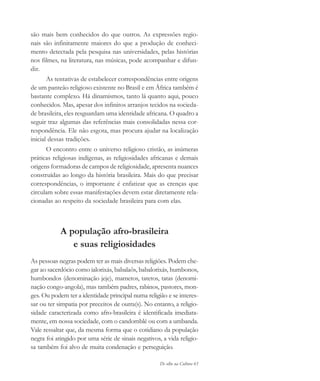 De olho na Cultura 63
são mais bem conhecidos do que outros. As expressões regio-
nais são infinitamente maiores do que a produção de conheci-
mento detectada pela pesquisa nas universidades, pelas histórias
nos filmes, na literatura, nas músicas, pode acompanhar e difun-
dir.
As tentativas de estabelecer correspondências entre origens
de um panteão religioso existente no Brasil e em África também é
bastante complexo. Há dinamismos, tanto lá quanto aqui, pouco
conhecidos. Mas, apesar dos infinitos arranjos tecidos na socieda-
de brasileira, eles resguardam uma identidade africana. O quadro a
seguir traz algumas das referências mais consolidadas nessa cor-
respondência. Ele não esgota, mas procura ajudar na localização
inicial dessas tradições.
O encontro entre o universo religioso cristão, as inúmeras
práticas religiosas indígenas, as religiosidades africanas e demais
origens formadoras de campos de religiosidade, apresenta nuances
construídas ao longo da história brasileira. Mais do que precisar
correspondências, o importante é enfatizar que as crenças que
circulam sobre essas manifestações devem estar diretamente rela-
cionadas ao respeito da sociedade brasileira para com elas.
A população afro-brasileira
e suas religiosidades
As pessoas negras podem ter as mais diversas religiões. Podem che-
gar ao sacerdócio como ialorixás, babalaôs, babalorixás, humbonos,
humbondos (denominação jeje), mametos, tatetos, tatas (denomi-
nação congo-angola), mas também padres, rabinos, pastores, mon-
ges. Ou podem ter a identidade principal numa religião e se interes-
sar ou ter simpatia por preceitos de outra(s). No entanto, a religio-
sidade caracterizada como afro-brasileira é identificada imediata-
mente, em nossa sociedade, com o candomblé ou com a umbanda.
Vale ressaltar que, da mesma forma que o cotidiano da população
negra foi atingido por uma série de sinais negativos, a vida religio-
sa também foi alvo de muita condenação e perseguição.
cultura 23 maio 06.pmd 23/5/2006, 18:1863
 