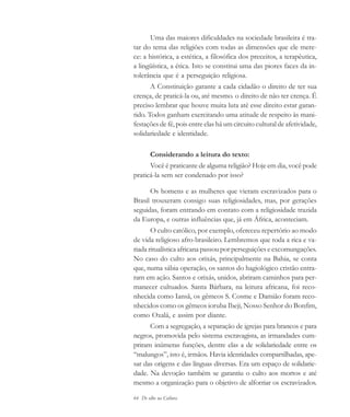 64 De olho na Cultura
Uma das maiores dificuldades na sociedade brasileira é tra-
tar do tema das religiões com todas as dimensões que ele mere-
ce: a histórica, a estética, a filosófica dos preceitos, a terapêutica,
a lingüística, a ética. Isto se constitui uma das piores faces da in-
tolerância que é a perseguição religiosa.
A Constituição garante a cada cidadão o direito de ter sua
crença, de praticá-la ou, até mesmo. o direito de não ter crença. É
preciso lembrar que houve muita luta até esse direito estar garan-
tido. Todos ganham exercitando uma atitude de respeito às mani-
festações de fé, pois entre elas há um circuito cultural de afetividade,
solidariedade e identidade.
Considerando a leitura do texto:
Você é praticante de alguma religião? Hoje em dia, você pode
praticá-la sem ser condenado por isso?
Os homens e as mulheres que vieram escravizados para o
Brasil trouxeram consigo suas religiosidades, mas, por gerações
seguidas, foram entrando em contato com a religiosidade trazida
da Europa, e outras influências que, já em África, aconteciam.
O culto católico, por exemplo, ofereceu repertório ao modo
de vida religioso afro-brasileiro. Lembremos que toda a rica e va-
riada ritualística africana passou por perseguições e excomungações.
No caso do culto aos orixás, principalmente na Bahia, se conta
que, numa sábia operação, os santos do hagiológico cristão entra-
ram em ação. Santos e orixás, unidos, abriram caminhos para per-
manecer cultuados. Santa Bárbara, na leitura africana, foi reco-
nhecida como Iansã, os gêmeos S. Cosme e Damião foram reco-
nhecidos como os gêmeos ioruba Ibeji, Nosso Senhor do Bonfim,
como Oxalá, e assim por diante.
Com a segregação, a separação de igrejas para brancos e para
negros, promovida pelo sistema escravagista, as irmandades cum-
priram inúmeras funções, dentre elas a de solidariedade entre os
“malungos”, isto é, irmãos. Havia identidades compartilhadas, ape-
sar das origens e das línguas diversas. Era um espaço de solidarie-
dade. Na devoção também se garantiu o culto aos mortos e até
mesmo a organização para o objetivo de alforriar os escravizados.
cultura 23 maio 06.pmd 23/5/2006, 18:1864
 