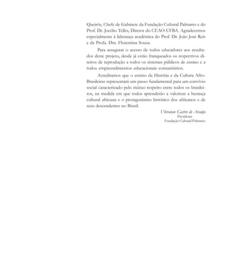 Queirós, Chefe de Gabinete da Fundação Cultural Palmares e do
Prof. Dr. Jocélio Telles, Diretor do CEAO-UFBA. Agradecemos
especialmente à liderança acadêmica do Prof. Dr. João José Reis
e da Profa. Dra. Florentina Souza.
Para assegurar o acesso de todos educadores aos resulta-
dos deste projeto, desde já estão franqueados os respectivos di-
reitos de reprodução a todos os sistemas públicos de ensino e a
todos empreendimentos educacionais comunitários.
Acreditamos que o ensino da História e da Cultura Afro-
Brasileiras representará um passo fundamental para um convívio
social caracterizado pelo mútuo respeito entre todos os brasilei-
ros, na medida em que todos aprenderão a valorizar a herança
cultural africana e o protagonismo histórico dos africanos e de
seus descendentes no Brasil.
Ubiratan Castro de Araújo
Presidente
Fundação Cultural Palmares
cultura 23 maio 06.pmd 23/5/2006, 18:186
 