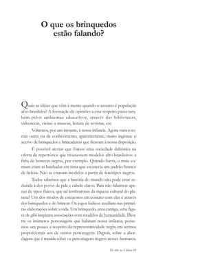 De olho na Cultura 69
O que os brinquedos
estão falando?
Quais as idéias que vêm à mente quando o assunto é população
afro-brasileira? A formação de opiniões a esse respeito passa tam-
bém pelos ambientes educativos, através das bibliotecas,
videotecas, visitas a museus, leitura de revistas, etc.
Voltemos, por um instante, à nossa infância. Agora vamos to-
mar outra via de conhecimento, aparentemente, muito ingênua: o
acervo de brinquedos e brincadeiras que ficavam à nossa disposição.
É possível atestar que fomos uma sociedade daltônica na
oferta de repertórios que trouxessem modelos afro-brasileiros: a
falta de bonecas negras, por exemplo. Quando havia, o mais co-
mum eram as banhadas em tinta que escurecia um padrão branco
de beleza. Não se criavam modelos a partir de fenótipos negros.
Todos sabemos que a história do mundo não pode estar re-
duzida à dos povos de pele e cabelo claros. Para não falarmos ape-
nas de tipos físicos, que tal lembrarmos da riqueza cultural do pla-
neta? Um dos modos de entrarmos em contato com elas é através
dos brinquedos e do brincar. Os jogos lúdicos auxiliam nas primei-
ras elaborações sobre a vida. Um brinquedo, uma cantiga, uma figu-
ra de gibi inspiram associações com modelos de humanidade. Den-
tre os inúmeros personagens que habitam nossa infância, pense-
mos um pouco a respeito da representatividade negra em termos
proporcionais aos de outros personagens. Depois, sobre a abor-
dagem que é trazida sobre os personagens negros nesses formatos.
cultura 23 maio 06.pmd 23/5/2006, 18:1869
 