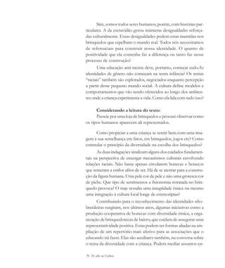 70 De olho na Cultura
Sim, somos todos seres humanos, porém, com histórias par-
ticulares. A da escravidão gerou inúmeras desigualdades reforça-
das culturalmente. Essas desigualdades podem estar mantidas nos
brinquedos que espelham o mundo real. Todos nós necessitamos
de referenciais para construir nossa identidade. O quanto de
positividade que ela contenha faz a diferença ou tanto faz nesse
processo de construção?
Uma educação anti-racista deve, portanto, começar cedo.As
identidades de gênero não começam na tenra infância? Os temas
“raciais” também são explorados, negociados enquanto percepção
a partir desse pequeno mundo social. A cultura define modelos e
comportamentos que vão sendo oferecidos ao longo dos ambien-
tes onde a criança experimenta a vida. Como ela lida com tudo isso?
Considerando a leitura do texto:
Passeie por uma loja de brinquedos e procure observar como
os tipos humanos aparecem ali representados.
Como propiciar a uma criança se sentir bem com uma ima-
gem à sua semelhança em fatos, em brinquedos, jogos etc? Como
estimular o princípio da diversidade na escolha dos brinquedos?
As duas indagações sinalizam alguns dos cuidados fundamen-
tais na perspectiva de enxergar mecanismos culturais envolvendo
relações raciais. Não basta apenas circularem bonecas e bonecos
que remetam a estilos afros de ser. Há de se atentar para a constru-
ção da figura humana. Uma pele cor de pele e não uma grotesca cor
de piche. Que tipo de sentimentos a fisionomia retratada no brin-
quedo provoca? O traje ressalta uma integridade étnica ou mesmo
uma integração à cultura local longe de estereotipias?
Contribuindo para o reconhecimento das identidades afro-
brasileiras surgiram, nos últimos anos, algumas iniciativas como a
produção cooperativa de bonecas com diversidade étnica, a orga-
nização de brinquedotecas de bairro, que cuidam de assegurar uma
representatividade positiva. Estas podem ser formas aliadas na am-
pliação de um repertório mais afetivo para as associações que o
educando irá fazer. Elas são auxiliares também, na conversa sobre
o tema da diversidade com a criança. Podem mediar assuntos en-
cultura 23 maio 06.pmd 23/5/2006, 18:1870
 