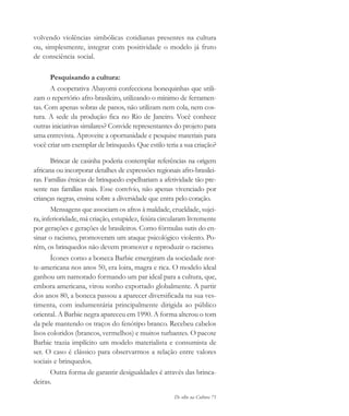 De olho na Cultura 71
volvendo violências simbólicas cotidianas presentes na cultura
ou, simplesmente, integrar com positividade o modelo já fruto
de consciência social.
Pesquisando a cultura:
A cooperativa Abayomi confecciona bonequinhas que utili-
zam o repertório afro-brasileiro, utilizando o mínimo de ferramen-
tas. Com apenas sobras de panos, não utilizam nem cola, nem cos-
tura. A sede da produção fica no Rio de Janeiro. Você conhece
outras iniciativas similares? Convide representantes do projeto para
uma entrevista. Aproveite a oportunidade e pesquise materiais para
você criar um exemplar de brinquedo. Que estilo teria a sua criação?
Brincar de casinha poderia contemplar referências na origem
africana ou incorporar detalhes de expressões regionais afro-brasilei-
ras. Famílias étnicas de brinquedo espelhariam a afetividade tão pre-
sente nas famílias reais. Esse convívio, não apenas vivenciado por
crianças negras, ensina sobre a diversidade que entra pelo coração.
Mensagens que associam os afros à maldade, crueldade, sujei-
ra, inferioridade, má criação, estupidez, feiúra circularam livremente
por gerações e gerações de brasileiros. Como fórmulas sutis do en-
sinar o racismo, promoveram um ataque psicológico violento. Po-
rém, os brinquedos não devem promover e reproduzir o racismo.
Ícones como a boneca Barbie emergiram da sociedade nor-
te-americana nos anos 50, era loira, magra e rica. O modelo ideal
ganhou um namorado formando um par ideal para a cultura, que,
embora americana, virou sonho exportado globalmente. A partir
dos anos 80, a boneca passou a aparecer diversificada na sua ves-
timenta, com indumentária principalmente dirigida ao público
oriental. A Barbie negra apareceu em 1990. A forma alterou o tom
da pele mantendo os traços do fenótipo branco. Recebeu cabelos
lisos coloridos (brancos, vermelhos) e muitos turbantes. O pacote
Barbie trazia implícito um modelo materialista e consumista de
ser. O caso é clássico para observarmos a relação entre valores
sociais e brinquedos.
Outra forma de garantir desigualdades é através das brinca-
deiras.
cultura 23 maio 06.pmd 23/5/2006, 18:1871
 