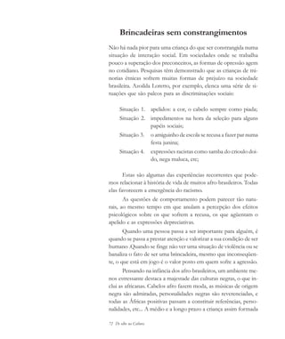 72 De olho na Cultura
Brincadeiras sem constrangimentos
Não há nada pior para uma criança do que ser constrangida numa
situação de interação social. Em sociedades onde se trabalha
pouco a superação dos preconceitos, as formas de opressão agem
no cotidiano. Pesquisas têm demonstrado que as crianças de mi-
norias étnicas sofrem muitas formas de prejuízo na sociedade
brasileira. Azoilda Loretto, por exemplo, elenca uma série de si-
tuações que são palcos para as discriminações sociais:
Situação 1. apelidos: a cor, o cabelo sempre como piada;
Situação 2. impedimentos na hora da seleção para alguns
papéis sociais;
Situação 3. o amiguinho de escola se recusa a fazer par numa
festa junina;
Situação 4. expressões racistas como samba do crioulo doi-
do, nega maluca, etc;
Estas são algumas das experiências recorrentes que pode-
mos relacionar à história de vida de muitos afro-brasileiros. Todas
elas favorecem a emergência do racismo.
As questões de comportamento podem parecer tão natu-
rais, ao mesmo tempo em que anulam a percepção dos efeitos
psicológicos sobre os que sofrem a recusa, os que agüentam o
apelido e as expressões depreciativas.
Quando uma pessoa passa a ser importante para alguém, é
quando se passa a prestar atenção e valorizar a sua condição de ser
humano .Quando se finge não ver uma situação de violência ou se
banaliza o fato de ser uma brincadeira, mesmo que inconseqüen-
te, o que está em jogo é o valor posto em quem sofre a agressão.
Pensando na infância dos afro-brasileiros, um ambiente me-
nos estressante destaca a majestade das culturas negras, o que in-
clui as africanas. Cabelos afro fazem moda, as músicas de origem
negra são admiradas, personalidades negras são reverenciadas, e
todas as Áfricas positivas passam a constituir referências, perso-
nalidades, etc... A médio e a longo prazo a criança assim formada
cultura 23 maio 06.pmd 23/5/2006, 18:1872
 