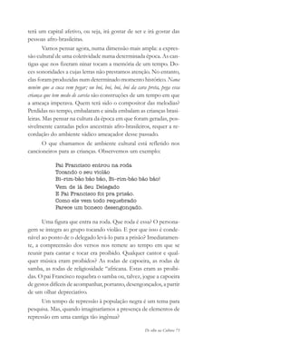 De olho na Cultura 73
terá um capital afetivo, ou seja, irá gostar de ser e irá gostar das
pessoas afro-brasileiras.
Vamos pensar agora, numa dimensão mais ampla: a expres-
são cultural de uma coletividade numa determinada época. As can-
tigas que nos fizeram ninar tocam a memória de um tempo. Do-
ces sonoridades a cujas letras não prestamos atenção. No entanto,
elas foram produzidas num determinado momento histórico. Nana
neném que a cuca vem pegar; ou boi, boi, boi, boi da cara preta, pega essa
criança que tem medo de careta são construções de um tempo em que
a ameaça imperava. Quem terá sido o compositor das melodias?
Perdidas no tempo, embalaram e ainda embalam as crianças brasi-
leiras. Mas pensar na cultura da época em que foram geradas, pos-
sivelmente cantadas pelos ancestrais afro-brasileiros, requer a re-
cordação do ambiente sádico ameaçador desse passado.
O que chamamos de ambiente cultural está refletido nos
cancioneiros para as crianças. Observemos um exemplo:
Pai Francisco entrou na roda
Tocando o seu violão
Bi–rim-bão bão bão, Bi–rim-bão bão bão!
Vem de lá Seu Delegado
E Pai Francisco foi pra prisão.
Como ele vem todo requebrado
Parece um boneco desengonçado.
Uma figura que entra na roda. Que roda é essa? O persona-
gem se integra ao grupo tocando violão. E por que isso é conde-
nável ao ponto de o delegado levá-lo para a prisão? Imediatamen-
te, a compreensão dos versos nos remete ao tempo em que se
reunir para cantar e tocar era proibido. Qualquer cantor e qual-
quer música eram proibidos? As rodas de capoeira, as rodas de
samba, as rodas de religiosidade “africana. Estas eram as proibi-
das. O pai Francisco requebra o samba ou, talvez, jogue a capoeira
de gestos difíceis de acompanhar, portanto, desengonçados, a partir
de um olhar depreciativo.
Um tempo de repressão à população negra é um tema para
pesquisa. Mas, quando imaginaríamos a presença de elementos de
repressão em uma cantiga tão ingênua?
cultura 23 maio 06.pmd 23/5/2006, 18:1873
 