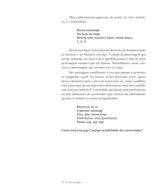 74 De olho na Cultura
Mais explicitamente agressora, do ponto de vista simbóli-
co, é a brincadeira:
Barra-manteiga
Na fuça da nega
Minha mãe mandou bater nessa daqui
1, 2, 3
Quem tem fuça? A presença do elemento de desumanização
ao associar o ser humano com fuça.. Coitada da personagem que
recebe manteiga nas faces e deve apanhar porque a mãe da outra
personagem mandou que ela batesse. Naturalmente, nesse con-
texto, a personagem que vai bater não é a negra .
São mensagens semelhantes a essa que passam a pertencer
ao imaginário social. Ao menos, se faz necessário trazer alguns
desses elementos para o nivel do consciente ou, então, equilibrar
com a presença de um repertório afetivamente mais bem cuidado
esse universo infantil. É a sociedade que decide pela permanência
ou pela eliminação de estereótipos que, através das brincadeiras,
possam se manter ou serem ressignificados.
Escravos de jó
Jogavam caxangá
Tira, põe, deixa ficar
Guerreiros, com guerreiros
Fazem zig, zig, zag
Como seria esse jogo Caxangá na habilidade dos escravizados?
cultura 23 maio 06.pmd 23/5/2006, 18:1874
 