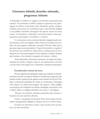De olho na Cultura 75
Literatura infantil, desenho animado,
programas infantis
A Psicanálise já folheou as páginas da literatura produzida para
crianças. Os profundos conflitos psíquicos aparecem nas perso-
nagens em chaves emocionais como abandono, perda, competi-
tividade, autonomia, etc. Lembremos que a obra literária dirigida
a esse público transmite mensagens não apenas através do texto
escrito. As ilustrações, sobretudo, constróem enredos sobre pro-
tagonistas, personagens secundários e cenários.
E se pensarmos nesse universo literário imaginado pela cria-
ção humana, como um espelho onde o leitor se reconhece nos mo-
delos de personagens, ambientes, emoções? Procure olhar para a
presença negra nessas produções. O que há de positivo e negativo?
No processo de constituir-se sujeito leitor, a criança gosta de uns e
desgosta de outros personagem, forma opiniões a respeito daquele
tipo humano e dos cenários carregados de crenças e valores.
Nessa dimensão, a literatura é, portanto, um espaço de repre-
sentação de enredos e lógicas, onde, ao me representar, eu me crio
e ao me criar eu me repito, isto é, dissemino e perpetuo percepções.
Considerando a leitura do texto:
Procure algumas das tipologias negras que circulam na literatu-
ra infanto-juvenil a seu dispor. Podemos considerá-las expressivas das
relações raciais a partir do que aparece nesse mundo dos livros? Veri-
fique a construção ideológica do corpo, as vestimentas, a hierarquia
com relação aos demais personagens não-negros, a fala,a religião,
asconcepções de civilização envolvidas, raciologias, associações com
a África, enfim, os códigos embutidos nos textos e nas imagens.
Procure um desenho animado produzido para crianças e
baseado em uma narrativa africana.
Assista a programas de televisão. Passe uma semana sintoni-
zando a programação dirigida às crianças em um ou vários canais.
Levante nos elementos visuais, o que circula como associa-
ções aos afro-brasileiros.
cultura 23 maio 06.pmd 23/5/2006, 18:1875
 