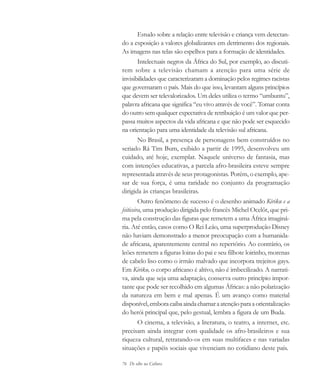 76 De olho na Cultura
Estudo sobre a relação entre televisão e criança vem detectan-
do a exposição a valores globalizantes em detrimento dos regionais.
As imagens nas telas são espelhos para a formação de identidades.
Intelectuais negros da África do Sul, por exemplo, ao discuti-
rem sobre a televisão chamam a atenção para uma série de
invisibilidades que caracterizaram a dominação pelos regimes racistas
que governaram o país. Mais do que isso, levantam alguns princípios
que devem ser televalorizados. Um deles utiliza o termo “umbuntu”,
palavra africana que significa “eu vivo através de você”. Tomar conta
do outro sem qualquer expectativa de retribuição é um valor que per-
passa muitos aspectos da vida africana e que não pode ser esquecido
na orientação para uma identidade da televisão sul africana.
No Brasil, a presença de personagens bem construídos no
seriado Rá Tim Bum, exibido a partir de 1995, desenvolveu um
cuidado, até hoje, exemplar. Naquele universo de fantasia, mas
com intenções educativas, a parcela afro-brasileira esteve sempre
representada através de seus protagonistas. Porém, o exemplo, ape-
sar de sua força, é uma raridade no conjunto da programação
dirigida às crianças brasileiras.
Outro fenômeno de sucesso é o desenho animado Kiriku e a
feiticeira, uma produção dirigida pelo francês Michel Ocelôt, que pri-
ma pela construção das figuras que remetem a uma África imaginá-
ria. Até então, casos como O Rei Leão, uma superprodução Disney
não haviam demonstrado a menor preocupação com a humanida-
de africana, aparentemente central no repertório. Ao contrário, os
leões remetem a figuras loiras do pai e seu filhote loirinho, morenas
de cabelo liso como o irmão malvado que incorpora trejeitos gays.
Em Kiriku, o corpo africano é altivo, não é imbecilizado. A narrati-
va, ainda que seja uma adaptação, conserva outro princípio impor-
tante que pode ser recolhido em algumas Áfricas: a não polarização
da natureza em bem e mal apenas. É um avanço como material
disponível,emboracaibaaindachamaraatençãoparaaorientalização
do herói principal que, pelo gestual, lembra a figura de um Buda.
O cinema, a televisão, a literatura, o teatro, a internet, etc.
precisam ainda integrar com qualidade os afro-brasileiros e sua
riqueza cultural, retratando-os em suas multifaces e nas variadas
situações e papéis sociais que vivenciam no cotidiano deste país.
cultura 23 maio 06.pmd 23/5/2006, 18:1876
 