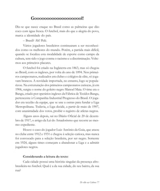 De olho na Cultura 77
Goooooooooooooooooool!
Diz-se que nasce craque no Brasil como as palmeiras que dão
coco com água fresca. O futebol, mais do que a alegria do povo,
marca a identidade do país.
– Brasil? Ah! Pelé.
Vários jogadores brasileiros continuaram a ser reconheci-
dos como os melhores do mundo. Porém, a partida mais difícil,
quando se focaliza esta modalidade de esporte como campo da
cultura, tem sido o jogo contra o racismo e a discriminação. Volte-
mos aos primeiros placares.
O futebol foi criado na Inglaterra em 1863, mas só chegou
ao Brasil, com os ingleses, por volta do ano de 1894. Nos primei-
ros campeonatos, realizados em clubes e colégios de elite, só joga-
vam brancos. A novidade importada, no entanto, logo se popula-
rizou. Na estruturação dos primeiros campeonatos cariocas, já em
1906, surgiu o nome do goleiro negro Manoel Maia. O time era o
Bangu, criado por operários ingleses da Fábrica de Tecidos Bangu,
pertencente à Companhia Industrial Progresso do Brasil. O joga-
dor era tecelão da equipe, que se une a outras para fundar a Liga
Metropolitana. Todavia, a Liga decide, a partir de maio de 1907,
com unanimidade dos votos, proibir o registro de atletas negros.
Alguns anos depois, sai no Diário Oficial de 20 de dezem-
bro de 1917, o artigo da Lei do Amadorismo que recorre ao mes-
mo expediente.
Houve o caso do jogador Luiz Antônio da Guia, que atuou
no clube entre 1912 e 1931 e chegou à seleção carioca, mas nunca
foi convocado para a seleção brasileira, por ser negro. Somente
em 1924, alguns times começam a abandonar a Liga e a admitir
jogadores negros.
Considerando a leitura do texto:
Cada cidade possui uma história singular da presença afro-
brasileira no futebol. Qual é a da sua cidade, do seu bairro, da sua
rua?
cultura 23 maio 06.pmd 23/5/2006, 18:1877
 