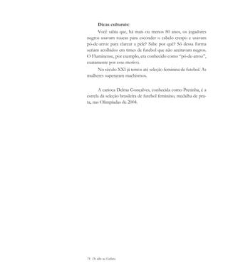 78 De olho na Cultura
Dicas culturais:
Você sabia que, há mais ou menos 80 anos, os jogadores
negros usavam toucas para esconder o cabelo crespo e usavam
pó-de-arroz para clarear a pele? Sabe por quê? Só dessa forma
seriam acolhidos em times de futebol que não aceitavam negros.
O Fluminense, por exemplo, era conhecido como “pó-de-arroz”,
exatamente por esse motivo.
No século XXI já temos até seleção feminina de futebol. As
mulheres superaram machismos.
A carioca Delma Gonçalves, conhecida como Pretinha, é a
estrela da seleção brasileira de futebol feminino, medalha de pra-
ta, nas Olimpíadas de 2004.
cultura 23 maio 06.pmd 23/5/2006, 18:1878
 